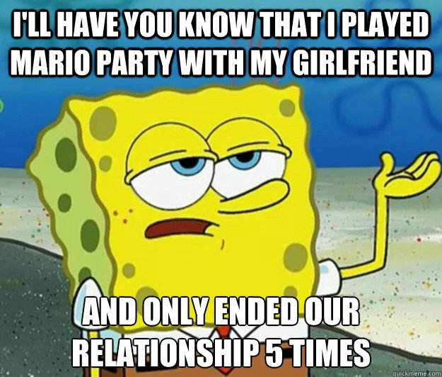 I'll have you know that I played Mario party with my girlfriend and only ended our relationship 5 times  Tough Spongebob