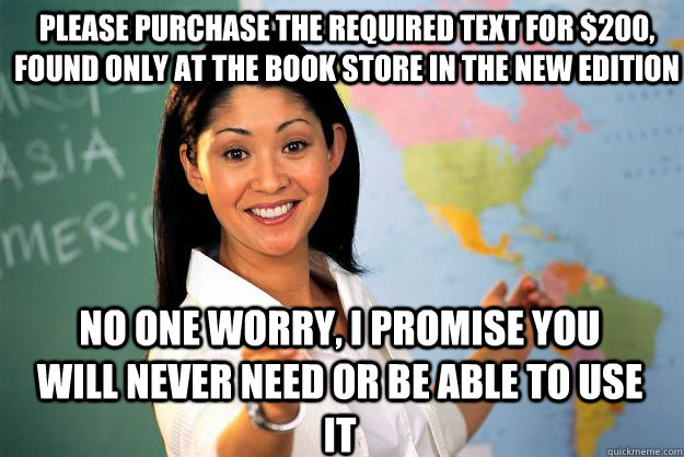 Please purchase the required text for $200, found only at the book store in the new edition No one worry, I promise you will never need or be able to use it  Unhelpful High School Teacher