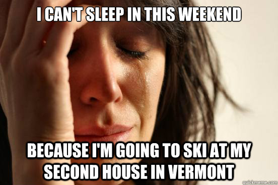 I can't sleep in this weekend because I'm going to ski at my second house in Vermont  First World Problems