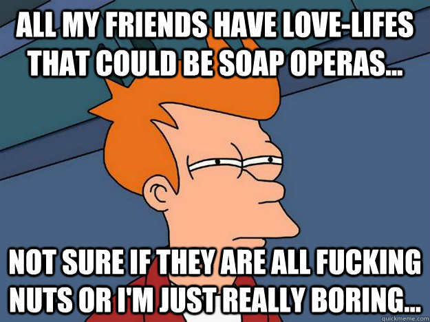 All my friends have love-lifes that could be soap operas... Not sure if they are all fucking nuts or I'm just really boring...  Suspicious Fry