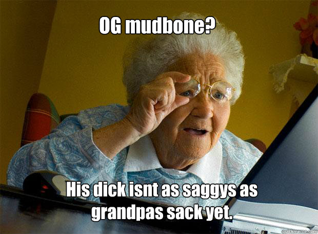 OG mudbone? His dick isnt as saggys as grandpas sack yet.  Grandma finds the Internet