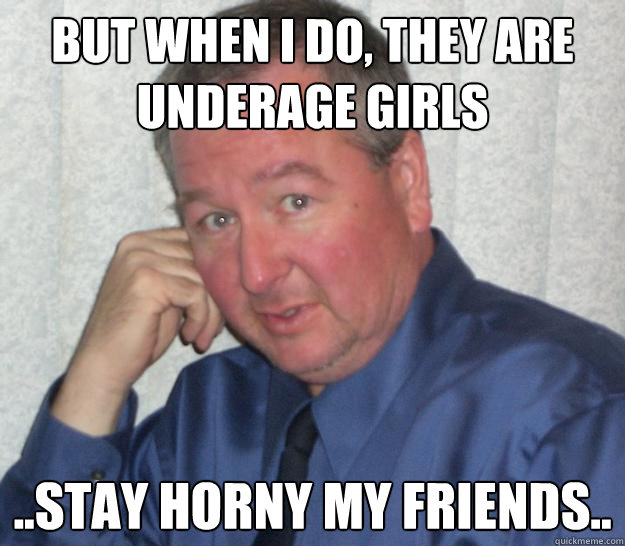 But when I do, they are underage girls ..STAY HORNY MY FRIENDS..  