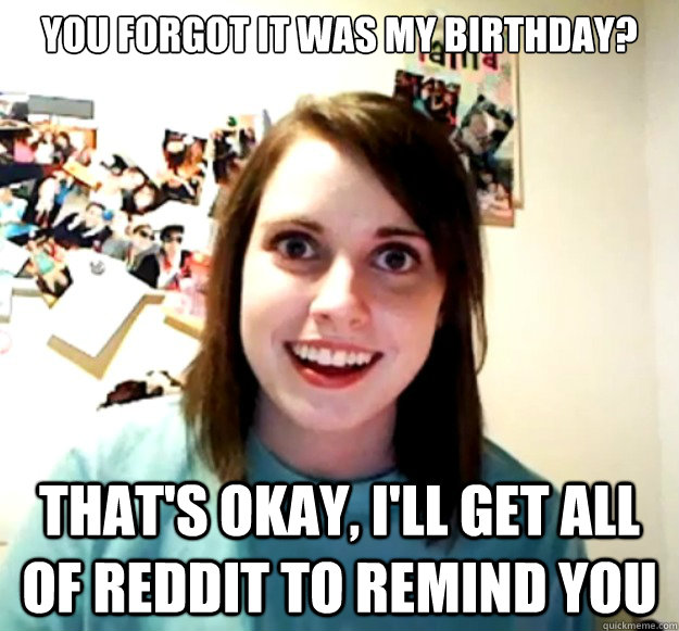 You forgot it was my birthday? That's okay, I'll get all of Reddit to remind you - You forgot it was my birthday? That's okay, I'll get all of Reddit to remind you  Overly Attached Girlfriend