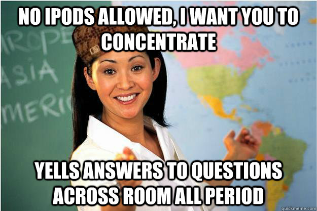 No ipods allowed, i want you to concentrate  yells answers to questions across room all period  Scumbag Teacher