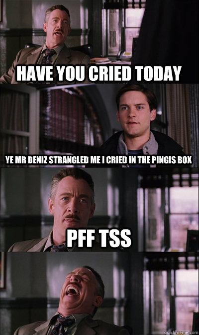 have you cried today ye mr deniz strangled me i cried in the pingis box pff tss   JJ Jameson
