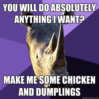 you will do absolutely anything i want? make me some chicken and dumplings  Sexually Oblivious Rhino