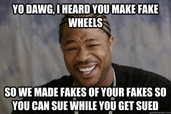 YO DAWG, I HEARD YOU MAKE FAKE WHEELS SO WE MADE FAKES OF YOUR FAKES SO YOU CAN SUE WHILE YOU GET SUED   YO DAWG