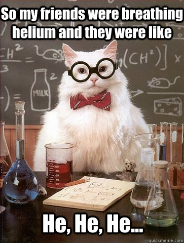 So my friends were breathing helium and they were like He, He, He...  Chemistry Cat