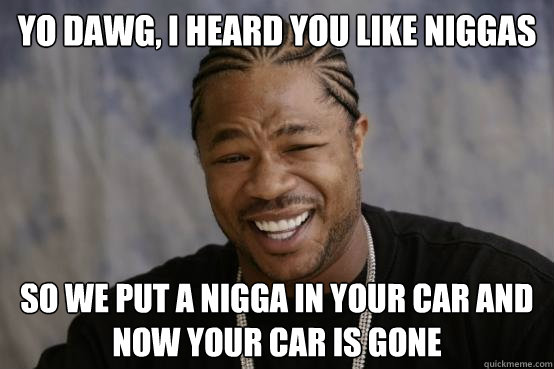 Yo dawg, I heard you like niggas so we put a nigga in your car and now your car is gone - Yo dawg, I heard you like niggas so we put a nigga in your car and now your car is gone  YO DAWG