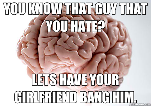 YOU KNOW THAT GUY THAT YOU HATE? LETS HAVE YOUR GIRLFRIEND BANG HIM.  Scumbag Brain