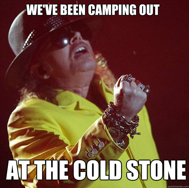 We've been camping out at the Cold stone  Fat Axl