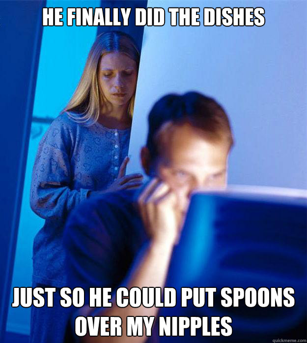 He finally did the dishes just so he could put spoons over my nipples  Redditors Wife