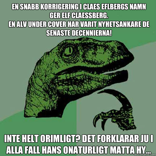 En snabb korrigering i Claes Eflbergs namn 
ger Elf Claessberg. 
En alv under cover har varit nyhetsankare de senaste decennierna! Inte helt orimligt? Det forklarar ju i alla fall hans onaturligt matta hy... - En snabb korrigering i Claes Eflbergs namn 
ger Elf Claessberg. 
En alv under cover har varit nyhetsankare de senaste decennierna! Inte helt orimligt? Det forklarar ju i alla fall hans onaturligt matta hy...  Philosoraptor