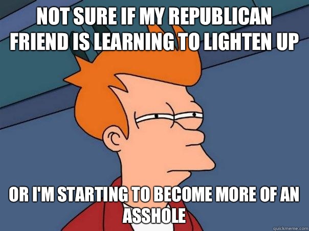 not sure if my republican friend is learning to lighten up or I'm starting to become more of an asshole  Futurama Fry