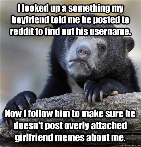 I looked up a something my boyfriend told me he posted to reddit to find out his username. Now I follow him to make sure he doesn't post overly attached girlfriend memes about me.  Confession Bear