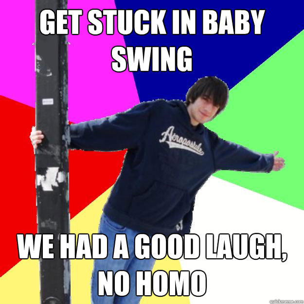 Get stuck in baby swing We had a good laugh, no homo  