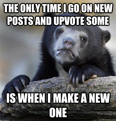 The only time i go on new posts and upvote some is when i make a new one  Confession Bear