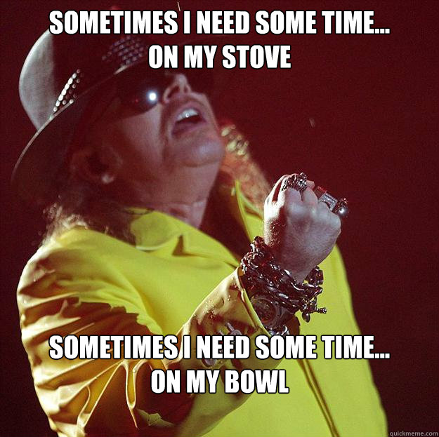 Sometimes I need some time...
on my stove Sometimes I need some time...
on my bowl  Fat Axl