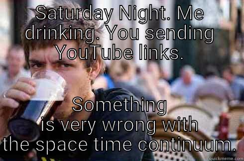 SATURDAY NIGHT. ME DRINKING. YOU SENDING YOUTUBE LINKS. SOMETHING IS VERY WRONG WITH THE SPACE TIME CONTINUUM. Lazy College Senior