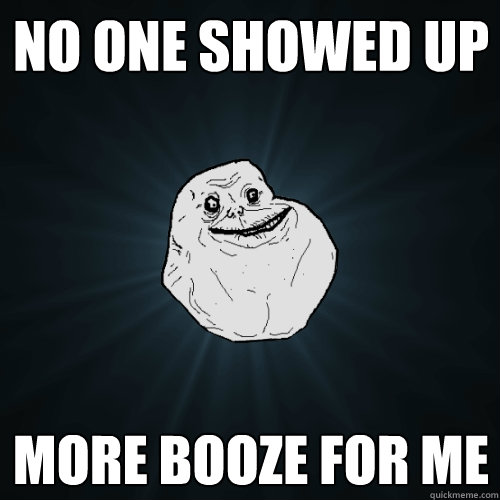 no one showed up more booze for me - no one showed up more booze for me  Forever Alone