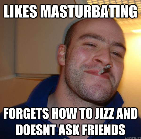 Likes masturbating forgets how to jizz and doesnt ask friends