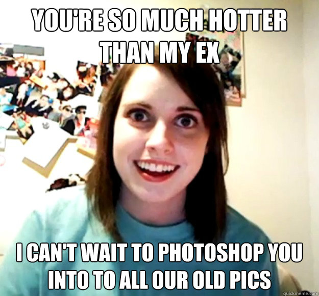 You're so much hotter than my ex I can't wait to photoshop you into to all our old pics - You're so much hotter than my ex I can't wait to photoshop you into to all our old pics  Overly Attached Girlfriend