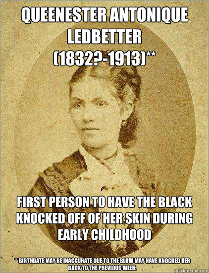 Queenester Antonique Ledbetter
(1832?-1913)** First person to have the black knocked off of her skin during early childhood

 ** Birthdate may be inaccurate due to the blow may have knocked her back to the previous week. - Queenester Antonique Ledbetter
(1832?-1913)** First person to have the black knocked off of her skin during early childhood

 ** Birthdate may be inaccurate due to the blow may have knocked her back to the previous week.  black history month know your facts