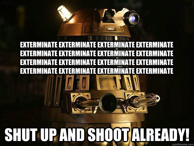 exterminate exterminate exterminate exterminate exterminate exterminate exterminate exterminate exterminate exterminate exterminate exterminate exterminate exterminate exterminate exterminate Shut up and shoot already!  Reddit Dalek