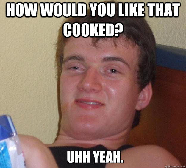 How would you like that cooked? Uhh yeah.   10 Guy