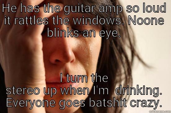 HE HAS THE GUITAR AMP SO LOUD IT RATTLES THE WINDOWS. NOONE BLINKS AN EYE. I TURN THE STEREO UP WHEN I'M  DRINKING. EVERYONE GOES BATSHIT CRAZY. First World Problems