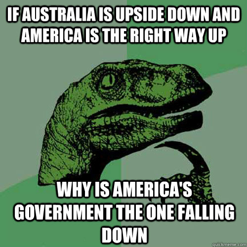 If Australia is upside down and America is the Right way up Why is America's Government the one falling down - If Australia is upside down and America is the Right way up Why is America's Government the one falling down  Philosoraptor