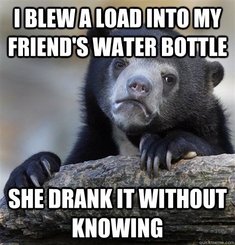 I blew a load into my friend's water bottle She drank it without knowing   Confession Bear