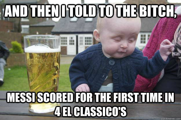 And then I told to the bitch,  messi scored for the first time in 4 el classico's   drunk baby