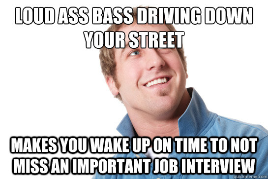 LOUD ASS BASS DRIVING DOWN YOUR STREET MAKES YOU WAKE UP ON TIME TO NOT MISS AN IMPORTANT JOB INTERVIEW  Misunderstood D-Bag