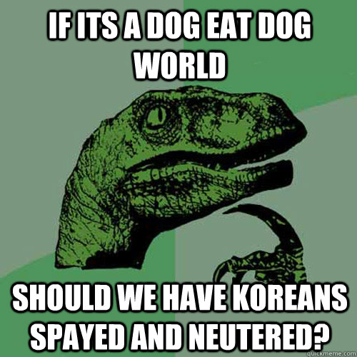 If its a dog eat dog world Should we have Koreans spayed and neutered?  Philosoraptor