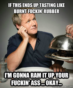 if this ends up tasting like burnt fuckin' rubber  i'm gonna ram it up your fuckin' Ass ... okay... - if this ends up tasting like burnt fuckin' rubber  i'm gonna ram it up your fuckin' Ass ... okay...  Gordon Ramsay Is Served