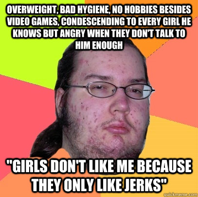 overweight, bad hygiene, no hobbies besides video games, condescending to every girl he knows but angry when they don't talk to him enough 