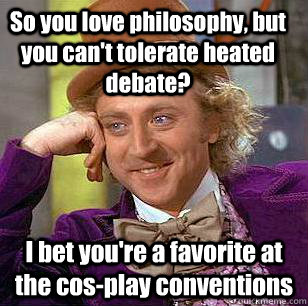 So you love philosophy, but you can't tolerate heated debate? I bet you're a favorite at the cos-play conventions  Condescending Wonka