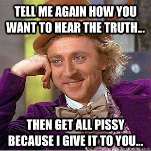 Tell me again how you want to hear the truth... Then get all pissy because I give it to you... - Tell me again how you want to hear the truth... Then get all pissy because I give it to you...  Condescending Wonka