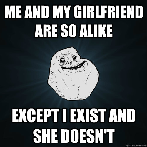 me and my girlfriend are so alike except i exist and she doesn't  Forever Alone