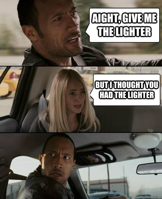 Aight, give me the lighter But i thought you had the lighter  