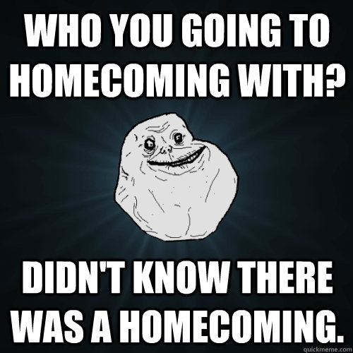 Who you going to homecoming with? Didn't know there was a homecoming.  Forever Alone