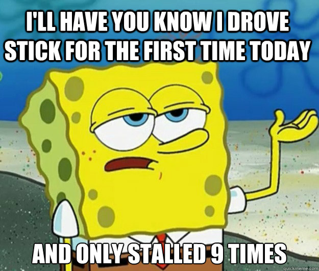 I'll have you know I drove stick for the first time today And only stalled 9 times - I'll have you know I drove stick for the first time today And only stalled 9 times  Tough Spongebob