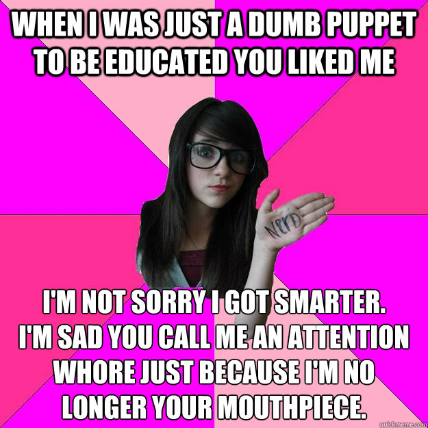 When I was just a dumb puppet to be educated you liked me I'm not sorry I got smarter.
I'm sad you call me an attention whore just because I'm no longer your mouthpiece.  Idiot Nerd Girl