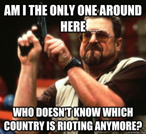 Am i the only one around here  who doesn't know which country is rioting anymore?  Am I The Only One Around Here