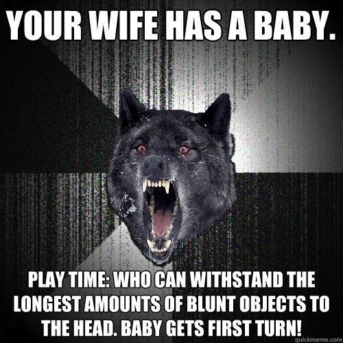 YOUR WIFE HAS A BABY. play time: WHO CAN WITHSTAND THE LONGEST AMOUNTS OF BLUNT OBJECTS TO THE HEAD. BABY GETS FIRST TURN!  Insanity Wolf