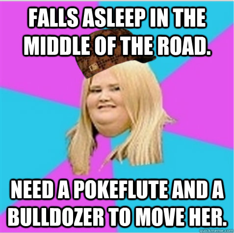 Falls asleep in the middle of the road. Need a Pokeflute and a bulldozer to move her.  scumbag fat girl