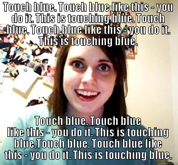 TOUCH BLUE. TOUCH BLUE LIKE THIS - YOU DO IT. THIS IS TOUCHING BLUE. TOUCH BLUE. TOUCH BLUE LIKE THIS - YOU DO IT. THIS IS TOUCHING BLUE. TOUCH BLUE. TOUCH BLUE LIKE THIS - YOU DO IT. THIS IS TOUCHING BLUE.TOUCH BLUE. TOUCH BLUE LIKE THIS - YOU DO IT. THIS IS TOUCHING BLUE. Overly Attached Girlfriend