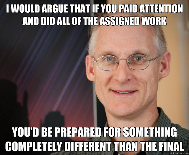 I would argue that if you paid attention and did all of the assigned work you'd be prepared for something completely different than the final - I would argue that if you paid attention and did all of the assigned work you'd be prepared for something completely different than the final  ragan