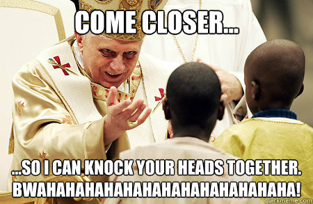 come closer... ...So i can knock your heads together. BWAHAHAHAHAHAHAHAHAHAHAHAHAHA! - come closer... ...So i can knock your heads together. BWAHAHAHAHAHAHAHAHAHAHAHAHAHA!  Pope Knockin Heads